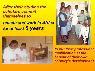After their studies the
scholars commit
themselves to
remain and work in Africa
for at least 5 years
to put their professional
qualification at the
benefit of their own
country’s development.
 