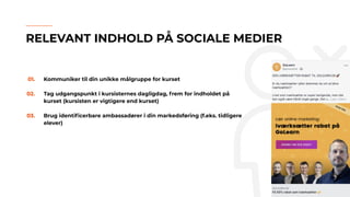01. Kommuniker til din unikke målgruppe for kurset
02. Tag udgangspunkt i kursisternes dagligdag, frem for indholdet på
kurset (kursisten er vigtigere end kurset)
03. Brug identiﬁcerbare ambassadører i din markedsføring (f.eks. tidligere
elever)
RELEVANT INDHOLD PÅ SOCIALE MEDIER
 