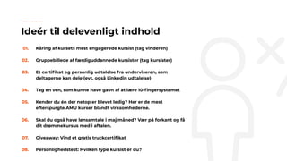 01. Kåring af kursets mest engagerede kursist (tag vinderen)
02. Gruppebillede af færdiguddannede kursister (tag kursister)
03. Et certiﬁkat og personlig udtalelse fra underviseren, som
deltagerne kan dele (evt. også Linkedin udtalelse)
04. Tag en ven, som kunne have gavn af at lære 10-ﬁngersystemet
05. Kender du én der netop er blevet ledig? Her er de mest
efterspurgte AMU kurser blandt virksomhederne.
06. Skal du også have lønsamtale i maj måned? Vær på forkant og få
dit drømmekursus med i aftalen.
07. Giveaway: Vind et gratis truckcertiﬁkat
08. Personlighedstest: Hvilken type kursist er du?
Ideér til delevenligt indhold
 