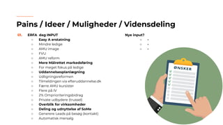 01. ERFA dag INPUT
○ Easy A erstatning
○ Mindre ledige
○ AMU image
○ FVU
○ AMU reform
○ Mere Målrettet markedsføring
○ For meget fokus på ledige
○ Uddannelsesplanlægning
○ Udligningsreformen
○ Tilmeldingen via efteruddannelse.dk
○ Færre AMU kursister
○ Flere på IV
○ 2% Omprioriteringsbidrag
○ Private udbydere (trussel)
○ Overblik for virksomheder
○ Deling og udnyttelse af SoMe
○ Generere Leads på besøg (kontakt)
○ Automatisk mersalg
Pains / Ideer / Muligheder / Vidensdeling
Nye input?
○ -
○ -
○ -
 