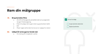 01. Brug korrekte ﬁltre
a. 20-25% af besøgende på dedikerede kursussøgesider
bruger fritekstsøgning.
b. Filtre til Ledige inkl 6 ugers lister og positivlister (&IV)
c. #3?
d. Placér søger på forside hvis kurser er vigtige for skolen
02. Udbyd ÅV så brugerne forstår det
a. Vis hold og ÅV muligheder samlet
Ram din målgruppe
 