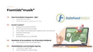 01. Data Feed Watch Integration - (Q2 )
a. Google Ads Automation
b. Feed til Facebook (produktkaruseller mm.)
02. Kursist “univers”
a. Adgang til kursusbeviser (STUK)
b. Kurser tilpasset interesseområder
c. Kursusudbud / Efteruddannelsesrettigheder efter overenskomst
d. Samtykke håndteringer
e. Evalueringer
f. Data download til kurser (AMU/IV)
03. Oprettelse af kursusdatoer via AI (kunstig intelligens)
a. Som forslag via liste til kursussekretærer
04. Mediebibliotek med Samtykke logning
a. … fordi det er noget “bøwl”
b. Fordi samtykke kan trækkes tilbage
Fremtids”musik”
 