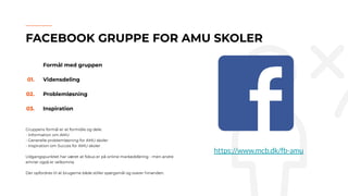 Formål med gruppen
01. Vidensdeling
02. Problemløsning
03. Inspiration
Gruppens formål er at formidle og dele:
- Information om AMU
- Generelle problemløsning for AMU skoler
- Inspiration om Succes for AMU skoler
Udgangspunktet har været at fokus er på online markedsføring - men andre
emner også er velkomne.
Der opfordres til at brugerne både stiller spørgsmål og svarer hinanden.
FACEBOOK GRUPPE FOR AMU SKOLER
https://www.mcb.dk/fb-amu
 