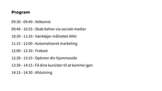 09:30 - 09:40 : Velkomst
09:40 - 10:25 : Skab behov via sociale medier
10:30 - 11:10 : Værktøjer målrettet AMU
11:15 - 12:00 : Automatiseret marketing
12:00 - 12:30 : Frokost
12:30 - 13:15 : Optimer din hjemmeside
13:30 - 14:15 : Få dine kursister til at komme igen
14:15 - 14:30 : Afslutning
Program
 