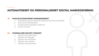 01. HVAD ER AUTOMATISERET MARKEDSFØRING?
a. Automatiske processer tilpasset din målgruppe med relevante budskaber
b. Interesse eller adfærdsbaseret
c. Forstærk positive ting og fjern usikkerhed
d. På tværs af kanaler
02. HVORDAN GØR MAN DET I PRAKSIS?
e. Identiﬁcer dine målsætninger
f. Identiﬁcer din målgruppe
g. Identiﬁcer dine touchpoints
h. Identiﬁcer pains and gains
i. Identiﬁcer relevante kanaler
AUTOMATISERET OG PERSONALISERET DIGITAL MARKEDSFØRING
 