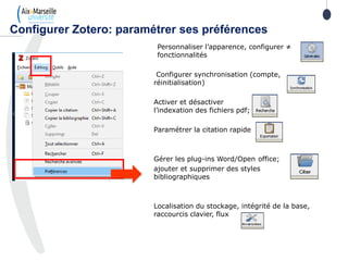 Personnaliser l’apparence, configurer ≠
fonctionnalités
Configurer synchronisation (compte,
réinitialisation)
Activer et désactiver
l’indexation des fichiers pdf;
Paramétrer la citation rapide
Gérer les plug-ins Word/Open office;
ajouter et supprimer des styles
bibliographiques
Localisation du stockage, intégrité de la base,
raccourcis clavier, flux
Configurer Zotero: paramétrer ses préférences
 