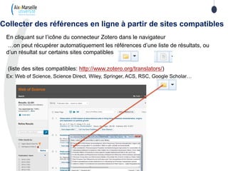 En cliquant sur l’icône du connecteur Zotero dans le navigateur
…on peut récupérer automatiquement les références d’une liste de résultats, ou
d’un résultat sur certains sites compatibles
(liste des sites compatibles: http://www.zotero.org/translators/)
Ex: Web of Science, Science Direct, Wiley, Springer, ACS, RSC, Google Scholar…
Collecter des références en ligne à partir de sites compatibles
 