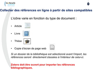 L’icône varie en fonction du type de document :
• Article
• Livre
• Thèse
• Copie d’écran de page web
Si un dossier de la bibliothèque est sélectionné avant l’import, les
références seront directement classées à l’intérieur de celui-ci.
Zotero doit être ouvert pour importer les références
bibliographiques.
Collecter des références en ligne à partir de sites compatibles
17
 