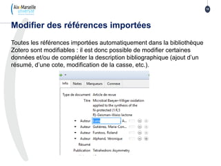 Toutes les références importées automatiquement dans la bibliothèque
Zotero sont modifiables : il est donc possible de modifier certaines
données et/ou de compléter la description bibliographique (ajout d’un
résumé, d’une cote, modification de la casse, etc.).
Modifier des références importées
18
 