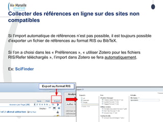 Si l’import automatique de références n’est pas possible, il est toujours possible
d’exporter un fichier de références au format RIS ou BibTeX.
Si l’on a choisi dans les « Préférences », « utiliser Zotero pour les fichiers
RIS/Refer téléchargés », l’import dans Zotero se fera automatiquement.
Ex: SciFinder
Collecter des références en ligne sur des sites non
compatibles
 