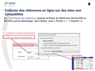 Ex : Techniques de l’ingénieur, importer le fichier de références (format RIS ou
BibTeX), puis le télécharger dans Zotero avec « Fichier » > « Importer »)
Collecter des références en ligne sur des sites non
compatibles
 