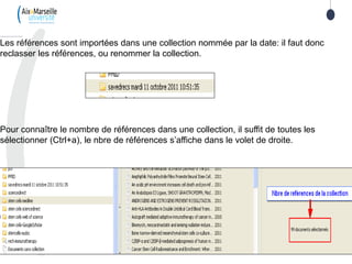 Les références sont importées dans une collection nommée par la date: il faut donc
reclasser les références, ou renommer la collection.
Pour connaître le nombre de références dans une collection, il suffit de toutes les
sélectionner (Ctrl+a), le nbre de références s’affiche dans le volet de droite.
 