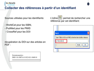 Sources utilisées pour les identifiants:
- WorldCat pour les ISBN,
- PubMed pour les PMID
- CrossRef pour les DOI
récupération du DOI sur des articles en
PDF :
Collecter des références à partir d’un identifiant
L’icône permet de rechercher une
référence par cet identifiant:
 