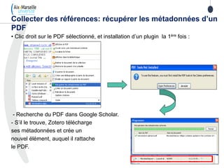 • Clic droit sur le PDF sélectionné, et installation d’un plugin la 1ère fois :
- Recherche du PDF dans Google Scholar.
- S’il le trouve, Zotero télécharge
ses métadonnées et crée un
nouvel élément, auquel il rattache
le PDF.
Collecter des références: récupérer les métadonnées d’un
PDF
 