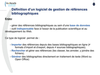 Enjeu:
- gérer des références bibliographiques au sein d’une base de données
- outil indispensable face à l’essor de la publication scientifique et au
développement du Web.
Ce type de logiciel permet de :
- Importer des références depuis des bases bibliographiques en ligne (≠
formats d’import et d’export, depuis ≠ sources bibliographiques).
- Rechercher et gérer ses références (les classer, les annoter, y joindre des
fichiers).
- Générer des bibliographies directement en traitement de texte (Word ou
Open Office)
Définition d’un logiciel de gestion de références
bibliographiques
 