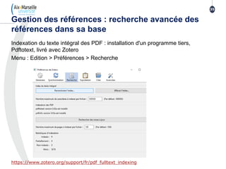 Indexation du texte intégral des PDF : installation d'un programme tiers,
Pdftotext, livré avec Zotero
Menu : Edition > Préférences > Recherche
https://www.zotero.org/support/fr/pdf_fulltext_indexing
Gestion des références : recherche avancée des
références dans sa base
35
 