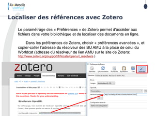 Le paramétrage des « Préférences » de Zotero permet d'accéder aux
fichiers dans votre bibliothèque et de localiser des documents en ligne.
Dans les préférences de Zotero, choisir « préférences avancées », et
copier-coller l’adresse du résolveur des BU AMU à la place de celui du
Worldcat (adresse du résolveur de lien AMU sur le site de Zotero:
http://www.zotero.org/support/fr/locate/openurl_resolvers )
Localiser des références avec Zotero
 