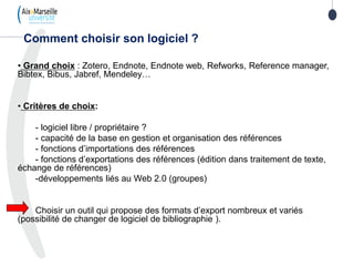 • Grand choix : Zotero, Endnote, Endnote web, Refworks, Reference manager,
Bibtex, Bibus, Jabref, Mendeley…
• Critères de choix:
- logiciel libre / propriétaire ?
- capacité de la base en gestion et organisation des références
- fonctions d’importations des références
- fonctions d’exportations des références (édition dans traitement de texte,
échange de références)
-développements liés au Web 2.0 (groupes)
Choisir un outil qui propose des formats d’export nombreux et variés
(possibilité de changer de logiciel de bibliographie ).
Comment choisir son logiciel ?
 