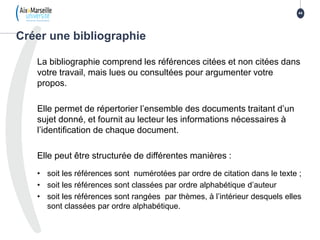 La bibliographie comprend les références citées et non citées dans
votre travail, mais lues ou consultées pour argumenter votre
propos.
Elle permet de répertorier l’ensemble des documents traitant d’un
sujet donné, et fournit au lecteur les informations nécessaires à
l’identification de chaque document.
Elle peut être structurée de différentes manières :
• soit les références sont numérotées par ordre de citation dans le texte ;
• soit les références sont classées par ordre alphabétique d’auteur
• soit les références sont rangées par thèmes, à l’intérieur desquels elles
sont classées par ordre alphabétique.
Créer une bibliographie
44
 