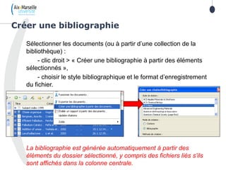 Sélectionner les documents (ou à partir d’une collection de la
bibliothèque) :
- clic droit > « Créer une bibliographie à partir des éléments
sélectionnés »,
- choisir le style bibliographique et le format d’enregistrement
du fichier.
La bibliographie est générée automatiquement à partir des
éléments du dossier sélectionné, y compris des fichiers liés s’ils
sont affichés dans la colonne centrale.
Créer une bibliographie
 