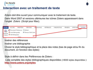 Zotero doit être ouvert pour communiquer avec le traitement de texte.
Dans Word 2007 et versions ultérieures les icônes Zotero apparaissent dans
l’onglet Zotero (Script pour Mac).
Insérer des références
Insérer une bibliographie
Choisir le style bibliographique et la place des notes (bas de page et/ou fin du
document, en fonction des styles)
Style à définir dans les Préférences de Zotero :
Liste complète des styles bibliographiques disponibles (>8000 styles disponibles ):
http://www.zotero.org/styles
Interaction avec un traitement de texte
 