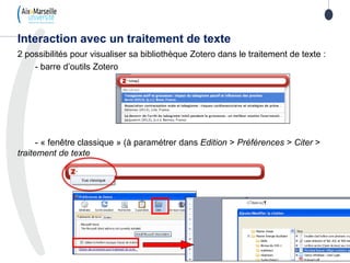 2 possibilités pour visualiser sa bibliothèque Zotero dans le traitement de texte :
- barre d’outils Zotero
- « fenêtre classique » (à paramétrer dans Edition > Préférences > Citer >
traitement de texte
Interaction avec un traitement de texte
 