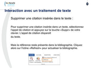 Supprimer une citation insérée dans le texte :
Pour supprimer une citation insérée dans un texte, sélectionnez
l'appel de citation et appuyez sur la touche «Suppr» de votre
clavier. L'appel de citation disparaît
du texte.
Mais la référence reste présente dans la bibliographie. Cliquez
alors sur l'icône «Refresh» pour actualiser la bibliographie.
Interaction avec un traitement de texte
52
 