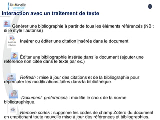Générer une bibliographie à partir de tous les éléments référencés (NB :
si le style l’autorise)
Insérer ou éditer une citation insérée dans le document
Éditer une bibliographie insérée dans le document (ajouter une
référence non citée dans le texte par ex.)
Refresh : mise à jour des citations et de la bibliographie pour
répercuter les modifications faites dans la bibliothèque
Document preferences : modifie le choix de la norme
bibliographique.
Remove codes : supprime les codes de champ Zotero du document
en empêchant toute nouvelle mise à jour des références et bibliographies.
Interaction avec un traitement de texte
 