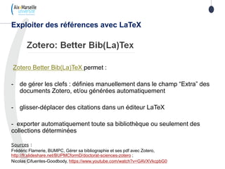 Zotero Better Bib(La)TeX permet :
- de gérer les clefs : définies manuellement dans le champ “Extra” des
documents Zotero, et/ou générées automatiquement
- glisser-déplacer des citations dans un éditeur LaTeX
- exporter automatiquement toute sa bibliothèque ou seulement des
collections déterminées
Sources :
Frédéric Flamerie, BUMPC, Gérer sa bibliographie et ses pdf avec Zotero,
http://fr.slideshare.net/BUPMCformD/doctorat-sciences-zotero ;
Nicolas Cifuentes-Goodbody, https://www.youtube.com/watch?v=GAVXVkcpbG0
Exploiter des références avec LaTeX
 