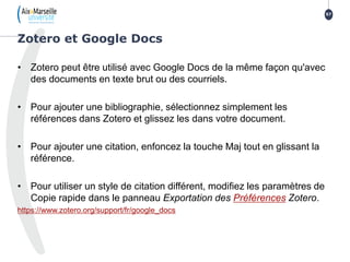 • Zotero peut être utilisé avec Google Docs de la même façon qu'avec
des documents en texte brut ou des courriels.
• Pour ajouter une bibliographie, sélectionnez simplement les
références dans Zotero et glissez les dans votre document.
• Pour ajouter une citation, enfoncez la touche Maj tout en glissant la
référence.
• Pour utiliser un style de citation différent, modifiez les paramètres de
Copie rapide dans le panneau Exportation des Préférences Zotero.
https://www.zotero.org/support/fr/google_docs
Zotero et Google Docs
57
 