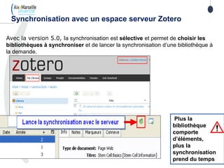 Avec la version 5.0, la synchronisation est sélective et permet de choisir les
bibliothèques à synchroniser et de lancer la synchronisation d’une bibliothèque à
la demande.
Synchronisation avec un espace serveur Zotero
Plus la
bibliothèque
comporte
d’éléments,
plus la
synchronisation
prend du temps
 