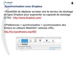 • Possibilité de déplacer sa base vers le serveur de stockage
en ligne Dropbox pour augmenter sa capacité de stockage
(2 Go) : http://www.dropbox.com/
•(Préférences > synchronisation > synchronisation des
fichiers en utilisant WebDAV> adresse URL)
http://hs.hypotheses.org/460
Synchronisation avec Dropbox
 