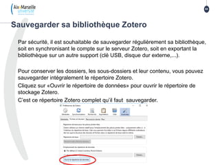 Par sécurité, il est souhaitable de sauvegarder régulièrement sa bibliothèque,
soit en synchronisant le compte sur le serveur Zotero, soit en exportant la
bibliothèque sur un autre support (clé USB, disque dur externe,...).
Pour conserver les dossiers, les sous-dossiers et leur contenu, vous pouvez
sauvegarder intégralement le répertoire Zotero.
Cliquez sur «Ouvrir le répertoire de données» pour ouvrir le répertoire de
stockage Zotero.
C’est ce répertoire Zotero complet qu’il faut sauvegarder.
Sauvegarder sa bibliothèque Zotero
64
 