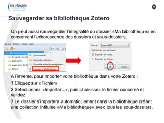 On peut aussi sauvegarder l’intégralité du dossier «Ma bibliothèque» en
conservant l’arborescence des dossiers et sous-dossiers.
A l’inverse, pour importer votre bibliothèque dans votre Zotero :
1.Cliquez sur «Fichier»
2.Sélectionnez «Importer...», puis choisissez le fichier concerné et
validez
3.Le dossier s’importera automatiquement dans la bibliothèque créant
une collection intitulée «Ma bibliothèque» avec tous les sous-dossiers.
Sauvegarder sa bibliothèque Zotero
65
 
