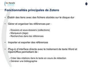 • Établir des liens avec des fichiers stockés sur le disque dur
• Gérer et organiser les références par :
- Dossiers et sous-dossiers (collections)
- Marqueurs (tags)
- Recherches dans les références
• Importer et exporter des références
• Plug-in d’interface directe avec le traitement de texte Word et
OpenOffice permettant de :
- Créer des citations dans le texte en cours de rédaction
- Générer une bibliographie
Fonctionnalités principales de Zotero
 