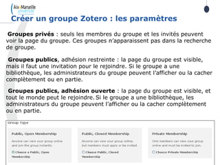Groupes privés : seuls les membres du groupe et les invités peuvent
voir la page du groupe. Ces groupes n’apparaissent pas dans la recherche
de groupe.
Groupes publics, adhésion restreinte : la page du groupe est visible,
mais il faut une invitation pour le rejoindre. Si le groupe a une
bibliothèque, les administrateurs du groupe peuvent l’afficher ou la cacher
complètement ou en partie.
Groupes publics, adhésion ouverte : la page du groupe est visible, et
tout le monde peut le rejoindre. Si le groupe a une bibliothèque, les
administrateurs du groupe peuvent l’afficher ou la cacher complètement
ou en partie.
Créer un groupe Zotero : les paramètres
 