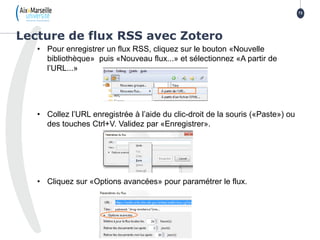 • Pour enregistrer un flux RSS, cliquez sur le bouton «Nouvelle
bibliothèque» puis «Nouveau flux...» et sélectionnez «A partir de
l’URL...»
• Collez l’URL enregistrée à l’aide du clic-droit de la souris («Paste») ou
des touches Ctrl+V. Validez par «Enregistrer».
• Cliquez sur «Options avancées» pour paramétrer le flux.
Lecture de flux RSS avec Zotero
73
 