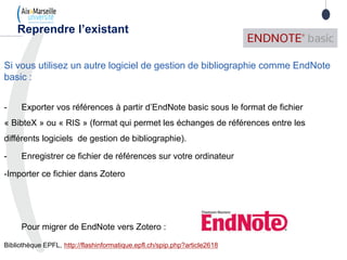 Si vous utilisez un autre logiciel de gestion de bibliographie comme EndNote
basic :
- Exporter vos références à partir d’EndNote basic sous le format de fichier
« BibteX » ou « RIS » (format qui permet les échanges de références entre les
différents logiciels de gestion de bibliographie).
- Enregistrer ce fichier de références sur votre ordinateur
-Importer ce fichier dans Zotero
Pour migrer de EndNote vers Zotero :
Bibliothèque EPFL, http://flashinformatique.epfl.ch/spip.php?article2618
Reprendre l’existant
 