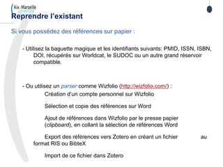 Si vous possédez des références sur papier :
- Utilisez la baguette magique et les identifiants suivants: PMID, ISSN, ISBN,
DOI, récupérés sur Worldcat, le SUDOC ou un autre grand réservoir
compatible.
- Ou utilisez un parser comme Wizfolio (http://wizfolio.com/) :
Création d’un compte personnel sur Wizfolio
Sélection et copie des références sur Word
Ajout de références dans Wizfolio par le presse papier
(clipboard), en collant la sélection de références Word
Export des références vers Zotero en créant un fichier au
format RIS ou BibteX
Import de ce fichier dans Zotero
Reprendre l’existant
 