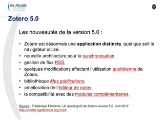 Les nouveautés de la version 5.0 :
• Zotero est désormais une application distincte, quel que soit le
navigateur utilisé.
• nouvelle architecture pour la synchronisation,
• gestion de flux RSS,
• quelques modifications affectant l’utilisation quotidienne de
Zotero,
• bibliothèque Mes publications,
• amélioration de l’éditeur de notes,
• la compatibilité avec des modules complémentaires.
Source : Frédérique Flamerie. Un avant-goût de Zotero version 5.0. avril 2017
http://zotero.hypotheses.org/1224
Zotero 5.0
8
 