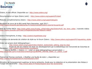 Zotero, le site officiel. Disponible sur: http://www.zotero.org/
Documentation en ligne Zotero (wiki) : http://www.zotero.org/support/fr/start
Modules complémentaires Zotero : http://www.zotero.org/support/plugins
Bsupport de cours de la BIU santé Paris Descartes, sept 2017 :
http://www.biusante.parisdescartes.fr/ressources/pdf/zotero-tutoriel-biusante.pdf
Wiki de l’Urfist PACA: http://wiki-urfist.unice.fr/wiki_urfist/index.php/Zotero%2C_les_liens_utiles ; tutoriels vidéos
http://www.youtube.com/user/urfistpacactutoriels?feature=watch
Zotero francophone, le blog : http://zotero.hypotheses.org/
Procédure de demande de création de style sur le forum Zotero : http://www.zotero.org/support/fr/requesting_styles
Créer son propre style bibliographique :
http://www.zotero.org/support/dev/citation_styles/style_editing_step-by-step
Projet de site de création de style (en développement par la bibliothèque de l’Université de Columbia et
Mendeley): http://editor.citationstyles.org/about/
Tutoriel BUPMC, « Zotero ++ : créer un style bibliographique personnalisé » :
http://australe.upmc.fr/access/content/group/BUPMC_04/midi_biblio_11_zotero_3.pdf
Tutoriel de Thomas Lienhard, « Modifier une feuille de style », disponible sur:
http://www.thomaslienhard.fr/TutorielZotero.html
Ministère de l’enseignement supérieur et de la recherche, Guide pour la rédaction et la présentation des thèses à
l’usage des doctorants : http://www.abes.fr/Theses/Espace-pour-les-doctorants/
Sources
 