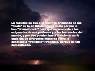 La realidad es que a tantísimos cristianos no les "duele" su fe en Cristo; no les duele porque la han "domesticado" para que se acomode a lasexigencias de sus pasiones y a las instancias del mundo, y por eso pueden hasta traicionar su fe cada día de diferentes maneras y con laconciencia "tranquila"; tranquila, porque la han domesticado.