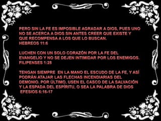 PERO SIN LA FE ES IMPOSIBLE AGRADAR A DIOS, PUES UNO NO SE ACERCA A DIOS SIN ANTES CREER QUE EXISTE Y QUE RECOMPENSA A LOS QUE LO BUSCAN. HEBREOS 11:6LUCHEN CON UN SOLO CORAZÓN POR LA FE DEL EVANGELIO Y NO SE DEJEN INTIMIDAR POR LOS ENEMIGOS.FILIPENSES 1:28TENGAN SIEMPRE  EN LA MANO EL ESCUDO DE LA FE, Y ASÍ PODRÁN ATAJAR LAS FLECHAS INCENDIARIAS DEL DEMONIO. POR ÚLTIMO, USEN EL CASCO DE LA SALVACIÓN Y LA ESPADA DEL ESPÍRITU, O SEA LA PALABRA DE DIOS EFESIOS 6:16-17
