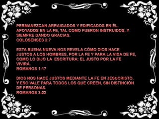 PERMANEZCAN ARRAIGADOS Y EDIFICADOS EN ÉL, APOYADOS EN LA FE, TAL COMO FUERON INSTRUIDOS, Y SIEMPRE DANDO GRACIAS.COLOSENSES 2:7 ESTA BUENA NUEVA NOS REVELA CÓMO DIOS HACE JUSTOS A LOS HOMBRES, POR LA FE Y PARA LA VIDA DE FE, COMO LO DIJO LA  ESCRITURA: EL JUSTO POR LA FE VIVIRÁ.ROMANOS 1:17 DIOS NOS HACE JUSTOS MEDIANTE LA FE EN JESUCRISTO, Y ESO VALE PARA TODOS LOS QUE CREEN, SIN DISTINCIÓN DE PERSONAS. ROMANOS 3:22