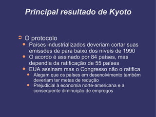 Principal resultado de Kyoto O protocolo Países industrializados deveriam cortar suas emissões de para baixo dos níveis de 1990 O acordo é assinado por 84 países, mas dependia da ratificação de 55 países EUA assinam mas o Congresso não o ratifica Alegam que os países em desenolvimento também deveriam ter metas de redução Prejudicial à economia norte-americana e a consequente diminuição de empregos 