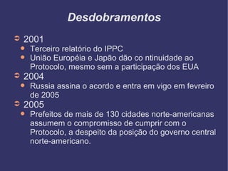 Desdobramentos 2001 Terceiro relatório do IPPC União Européia e Japão dão co ntinuidade ao Protocolo, mesmo sem a participação dos EUA 2004 Russia assina o acordo e entra em vigo em fevreiro de 2005 2005 Prefeitos de mais de 130 cidades norte-americanas assumem o compromisso de cumprir com o Protocolo, a despeito da posição do governo central norte-americano.  