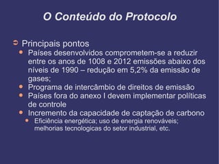 O Conteúdo do Protocolo Principais pontos Países desenvolvidos comprometem-se a reduzir entre os anos de 1008 e 2012 emissões abaixo dos níveis de 1990 – redução em 5,2% da emissão de gases; Programa de intercâmbio de direitos de emissão Países fora do anexo I devem implementar políticas de controle Incremento da capacidade de captação de carbono Eficiência energética; uso de energia renováveis; melhorias tecnologicas do setor industrial, etc. 