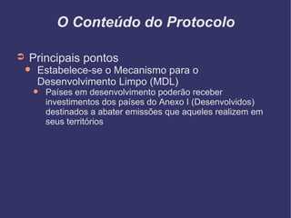 O Conteúdo do Protocolo Principais pontos Estabelece-se o Mecanismo para o Desenvolvimento Limpo (MDL)‏ Países em desenvolvimento poderão receber investimentos dos países do Anexo I (Desenvolvidos) destinados a abater emissões que aqueles realizem em seus territórios 