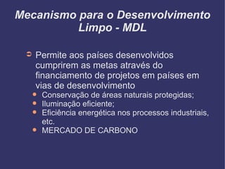Mecanismo para o Desenvolvimento Limpo - MDL Permite aos países desenvolvidos cumprirem as metas através do financiamento de projetos em países em vias de desenvolvimento Conservação de áreas naturais protegidas; Iluminação eficiente; Eficiência energética nos processos industriais, etc.  MERCADO DE CARBONO 