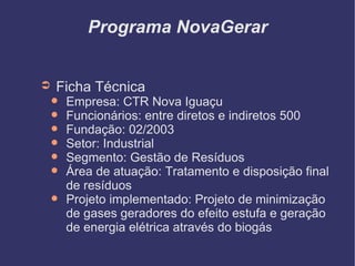 Programa NovaGerar Ficha Técnica Empresa: CTR Nova Iguaçu Funcionários: entre diretos e indiretos 500 Fundação: 02/2003 Setor: Industrial Segmento: Gestão de Resíduos Área de atuação: Tratamento e disposição final de resíduos Projeto implementado: Projeto de minimização de gases geradores do efeito estufa e geração de energia elétrica através do biogás 